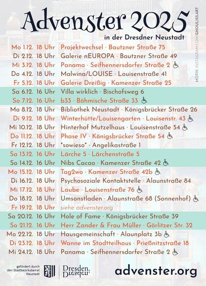 Auflistung der Daten und Orte zum Advenster 2025

Mo	1	18:00	Projektwechsel · Bautzner Straße 75
Di	2	18:00	Galerie nEUROPA · Bautzner Straße 49
Mi	3	18:00	Abenteuerspielplatz Panama · Seifhennersdorfer Straße 2
Do	4	18:00	Malwina/LOUISE · Louisenstraße 41
Fr	5	18:00	Galerie Dreißig · Kamenzer Straße 25
Sa	6	16:00	Villa wirklich · Bischofsweg 6
So	7	16:00	b33 · Böhmische Straße 33
Mo	8	18:00	Bibliothek Neustadt · Königsbrücker Straße 26
Di	9	18:00	Winterhütte/Louisengarten · Louisenstraße 43
Mi	10	18:00	Hinterhof Mutzelhaus · Louisenstraße 54
Do	11	18:00	Phase IV · Königsbrücker Straße 54
Fr	12	18:00	*sowieso* · Angelikastraße 1 
Sa	13	16:00	Lärche 5 · Lärchenstraße 5
So	14	16:00	Nibs Cacao · Kamenzer Straße 42
Mo	15	18:00	Tag2wo · Kamenzer Straße 42b
Di	16	18:00	Psychosoziale Kontakt‑ und  eratungsstelle · Alaunstraße 84
Mi	17	18:00	Laube · Louisenstraße 76
Do	18	18:00	Umsonstladen · Alaunstraße 68 (im Sonnenhof)
Fr	19	18:00	siehe advenster.org
Sa	20	16:00	Hole of Fame · Königsbrücker Straße 39
So	21	16:00	Herr Zander & Frau Müller · Görlitzer Str. 32
Mo	22	18:00	Hausgemeinschaft · Alaunplatz 3b
Di	23	18:00	Wanne im Stadtteilhaus · Prießnitzstraße 18
Mi	24	18:00	Abenteuerspielplatz Panama · Seifhennersdorfer Straße 2