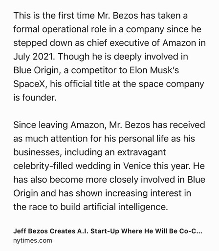 Text Shot: This is the first time Mr. Bezos has taken a formal operational role in a company since he stepped down as chief executive of Amazon in July 2021. Though he is deeply involved in Blue Origin, a competitor to Elon Musk’s SpaceX, his official title at the space company is founder.

Since leaving Amazon, Mr. Bezos has received as much attention for his personal life as his businesses, including an extravagant celebrity-filled wedding in Venice this year. He has also become more closely involved in Blue Origin and has shown increasing interest in the race to build artificial intelligence.