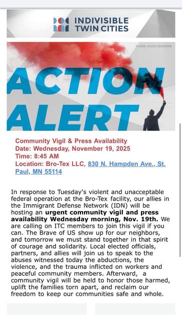 Community Vigil & Press Availability
Date: Wednesday, November 19, 2025
Time: 8:45 AM
Location: Bro-Tex LLC, 830 N. Hampden Ave., St. Paul, MN 55114

In response to Tuesday's violent and unacceptable federal operation at the Bro-Tek facility, our allies in the Immigrant Defense Network (IDN) will be hosting an urgent community vigil and press availability Wednesday morning, Nov. 19th. We are calling on ITC members to join this vigil if you can. The Brave of US show up for our neighbors, and tomorrow we must stand together in that spirit of courage and solidarity. Local elected officials, partners, and allies will join us to speak to the abuses witnessed today the abductions, the violence, and the trauma inflicted on workers and peaceful community members. Afterward, a community vigil will be held to honor those harmed, uplift the families torn apart, and reclaim our freedom to keep our communities safe and whole.