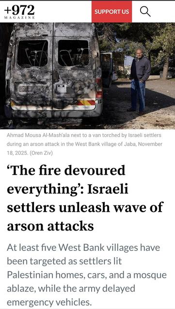 Picture on 972 magazi of a man standing beside a burned van with text:
Ahmad Mousa Al-Mash’ala next to a van torched by Israeli settlers during an arson attack in the West Bank village of Jaba, November 18, 2025. (Oren Ziv)

‘The fire devoured everything’: Israeli settlers unleash wave of arson attacks


At least five West Bank villages have been targeted as settlers lit Palestinian homes, cars, and a mosque ablaze, while the army delayed emergency vehicles.