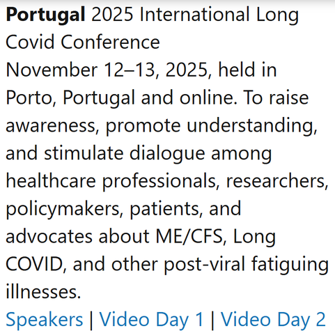 Portugal 2025 International Long Covid Conference
November 12–13, 2025, held in Porto, Portugal and online. To raise awareness, promote understanding, and stimulate dialogue among healthcare professionals, researchers, policymakers, patients, and advocates about ME/CFS, Long COVID, and other post-viral fatiguing illnesses.
Speakers | Video Day 1 | Video Day 2 | Thread