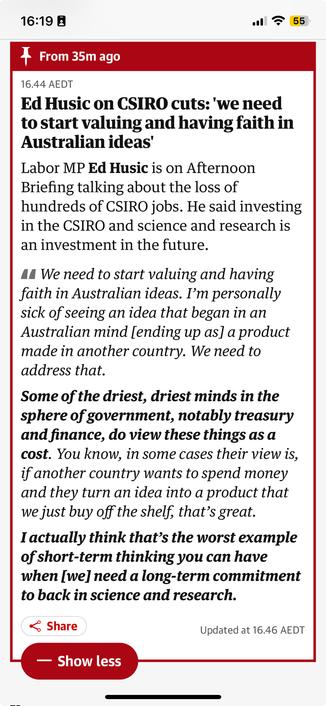 Ed Husic on CSIRO cuts: 'we need to start valuing and having faith in Australian ideas'
Labor MP Ed Husic is on Afternoon Briefing talking about the loss of hundreds of CSIRO jobs. He said investing in the CSIRO and science and research is an investment in the future.

We need to start valuing and having faith in Australian ideas. I’m personally sick of seeing an idea that began in an Australian mind [ending up as] a product made in another country. We need to address that.
Some of the driest, driest minds in the sphere of government, notably treasury and finance, do view these things as a cost. You know, in some cases their view is, if another country wants to spend money and they turn an idea into a product that we just buy off the shelf, that’s great.
I actually think that’s the worst example of short-term thinking you can have when [we] need a long-term commitment to back in science and research.

https://www.theguardian.com/australia-news/live/2025/nov/19/australia-news-live-optus-amazon-nsw-leaders-mark-speakman-challenge-spill-coalition-john-laws-funeral-ntwnfbhip-liberal?CMP=Share_iOSApp_Other