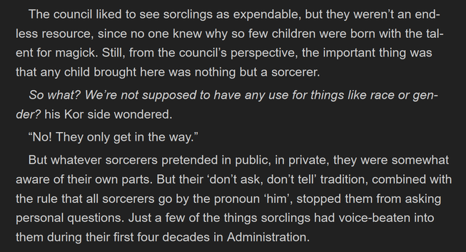 The council liked to see sorclings as expendable, but they weren't an end-
less resource, since no one knew why so few children were born with the tal-
ent for magick. Still, from the council’s perspective, the important thing was
that any child brought here was nothing but a sorcerer.

So what? We're not supposed to have any use for things like race or gen-
der? his Kor side wondered.

“No! They only get in the way.”

But whatever sorcerers pretended in public, in private, they were somewhat
aware of their own parts. But their ‘don’t ask, don't tell’ tradition, combined with
the rule that all sorcerers go by the pronoun ‘him’, stopped them from asking
personal questions. Just a few of the things sorclings had voice-beaten into
them during their first four decades in Administration.