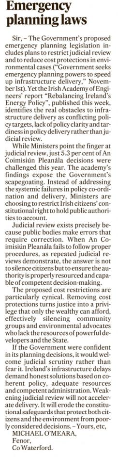 Sir, – The Government’s proposed emergency planning legislation includes plans to restrict judicial review and to reduce cost protections in environmental cases (“Government seeks emergency planning powers to speed up infrastructure delivery,” November 1st). Yet the Irish Academy of Engineers’ report “Rebalancing Ireland’s Energy Policy”, published this week, identifies the real obstacles to infrastructure delivery as conflicting policy targets, lack of policy clarity and tardiness in policy delivery rather than judicial review.

While Ministers point the finger at judicial review, just 5.3 per cent of An Coimisiún Pleanála decisions were challenged this year. The academy’s findings expose the Government’s scapegoating. Instead of addressing the systemic failures in policy co-ordination and delivery, Ministers are choosing to restrict Irish citizens’ constitutional right to hold public authorities to account.

Judicial review exists precisely because public bodies make errors that require correction. When An Coimisiún Pleanála fails to follow proper procedures, as repeated judicial reviews demonstrate, the answer is not to silence citizens but to ensure the authority is properly resourced and capable of competent decision-making.

The proposed cost restrictions are particularly cynical. Removing cost protections turns justice into a privilege that only the wealthy can afford, effectively silencing community groups and environmental advocates who lack the resources of powerful