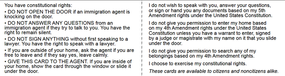 You have constitutional rights: | | do not wish to speak with you, answer your questions,

+ DO NOT OPEN THE DOOR if an immigrati ti or sign or hand you any documents based on my 5th
knocking on the door. fan immigration agent is | Amendment rights under the United States Constitution.

+ DO NOT ANSWER ANY QUESTIONS from an | | do not give you permission to enter my home based
immigration agent if they try to talk to you. You have the on my 4th Amendment rights under the United States
right to remain silent. | Constitution unless you have a warrant to enter, signed

+ DO NOT SIGN ANYTHING without first speaking to a | by a judge or magistrate with my name on it that you slide
lawyer. You have the right to speak with a lawyer. | under the door.

« If you are outside of your home, ask the agent if youare | [do not give you permission to search any of my

free to leave and if they say yes, leave calmly. | belongings based on my 4th Amendment rights.

+ GIVE THIS CARD TO THE AGENT. If you are inside of ! : t—-— :

your home, show the card through the window or slide it 1 | choose to exercise my constitutional rights.

under the door. ! These cards are available to citizens and noncitizens alike.