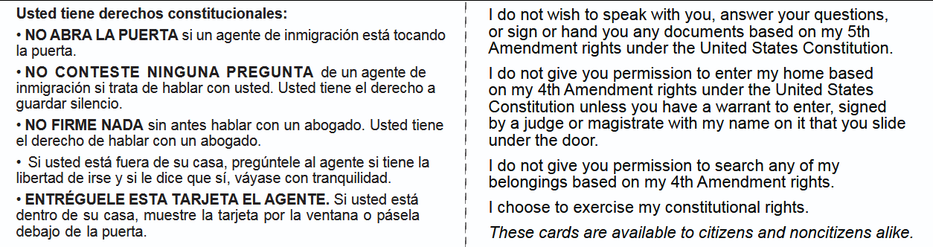 Usted tiene derechos constitucionales: i 1 do not wish to speak with you, answer your questions,

+ NO ABRA LA PUERTA si un agente de inmigracion esta tocando | OF Sign or hand you any documents based on my 5th

la puerta. | Amendment rights under the United States Constitution.
+NO CONTESTE NINGUNA PREGUNTA de un agente de i | do not give you permission to enter my home based
inmigracion si trata de hablar con usted. Usted tiene el derecho a jon my 4th Amendment rights under the United States
guardar silencio. | Constitution unless you have a warrant to enter, signed

+ NO FIRME NADA sin antes hablar con un abogado. Usted tiene | by a judge or magistrate with my name on it that you slide
el derecho de hablar con un abogado. : under the door.

+ Si usted esta fuera de su casa, preguntele al agente sitienela | | do not give you permission to search any of my

libertad de irse y si le dice que si, vayase con tranquilidad. | belongings based on my 4th Amendment rights.

+ ENTREGUELE ESTA TARJETA EL AGENTE. Si usted esta I ; PR ;

dentro de su casa, muestre la tarjeta por la ventana o pasela | Ichoose to exercise my constitutional rights.

debajo de la puerta. ! These cards are available to citizens and noncitizens alike.