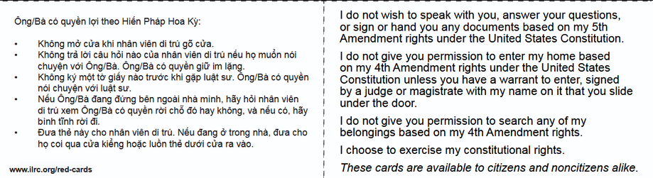 a ee
| i a N

B SR - . - | do not wish to speak with you, answer your questions,

Co ECE AE all Dla JZ i or sign or hand you any documents based on my 5th

+ Knhéng md ctva khi nhan vién di tru g3 cira | Amendment rights under the United States Constitution.

+ Khong tra lof cau hi nao cia nhan vién di tri néu ho mun noi i 1 do not give you permission to enter my home based
chuyén vi Ong/Ba. Ong/Ba co quyengittimlang. ~~ ~~ on my 4th Amendment rights under the United States

0 he) ky mot © rd nao true khi gap luat su. Ong/Ba co quyen Constitution unless you have a warrant to enter, signed

: Nau OngiEa dang ding bén ngoai nha minh, hdy héi nhan vién i bya Judge or LEN LCL LETC
di tra xem Ong/Ba c6 quyén rai ché d6 hay khéng, va néu co, hdy | under © oor. Co
binh tinh rei di. j | | do not give you permission to search any of my

+ Dua thé nay cho nhan vién di tru. Néu dang 6 trong nha, dua cho | belongings based on my 4th Amendment rights.
LCI Ses SL CS RCS i | choose to exercise my constitutional rights.

www.ilrc.org/red-cards ! These cards are available to citizens and noncitizens alike.