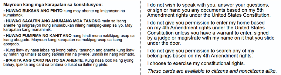 Mayroon kang mga karapatan sa konstitusyon: i | do not wish to speak with you, answer your questions,
+ HUWAG BUKSAN ANG PINTO kung may ahente ng imigrasyon na | orsign or hand you any documents based on my 5th
kumakatok. | Amendment rights under the United States Constitution.
+ HUWAG SAGUTIN ANG ANUMANG MGA TANONG mula sa isang |" I do not give you permission to enter my home based
ey [migrasyon Jung sinusubukan nilang makipag-usap sa iyo. May i on my ath ‘Arendment rights under the United States
araj In kang manahimik. he HN

Lo oo | Constitution unless you have a warrant to enter, signed
+ HUWAG PUMIRMA NG KAHIT ANO hindi nakikipag- p : F i
isang abogado. Mayroon kang \arapatan ns makipag-uoap ca) S82 | bya judge or magistrate with my name on it that you slide
abogado. : under the door.
« Kung ikaw ay nasa labas ng iyong bahay, tanungin ang ahente kung ikaw | | do not give you permission to search any of my
ay maari ng umalis at kung sabihin nila na pwede, umalis ka nang kalmado. | belongings based on my 4th Amendment rights.
+ IPAKITA ANG CARD NA ITO SA AHENTE. Kung nasa loob kang iyong | . Lo .
bahay, ipakita ang card sa bintana o ilusot sa ilalim ng pinto. | I choose to exercise my constitutional rights.

! These cards are available to citizens and noncitizens alike.