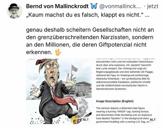 Bernd von Mallinckrodt
@vonmallinck.. • jetzt
„Kaum machst du es falsch, klappt es nicht."
••.
genau deshalb scheitern Gesellschaften nicht an den grenzüberschreitenden Narzissten, sondern an den Millionen, die deren Giftpotenzial nicht erkennen.🖖