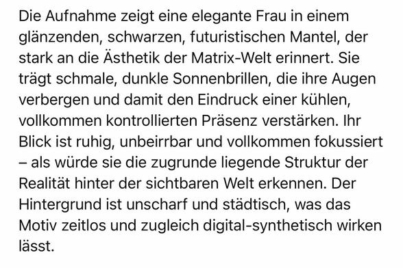 Die Aufnahme zeigt eine elegante Frau in einem glänzenden, schwarzen, futuristischen Mantel, der stark an die Asthetik der Matrix-Welt erinnert. Sie trägt schmale, dunkle Sonnenbrillen, die ihre Augen verbergen und damit den Eindruck einer kühlen, vollkommen kontrollierten Präsenz verstärken. Ihr Blick ist ruhig, unbeirrbar und vollkommen fokussiert
- als würde sie die zugrunde liegende Struktur der Realität hinter der sichtbaren Welt erkennen. Der Hintergrund ist unscharf und stadtisch, was das Motiv zeitlos und zugleich digital-synthetisch wirken lässt.🖖