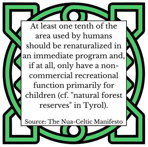 At least one tenth of the area used by humans should be renaturalized in an immediate program and, if at all, only have a non-commercial recreational function primarily for children (cf. "natural forest reserves" in Tyrol). Source: The Nua-Celtic Manifesto