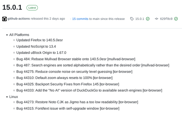 15.0.1 Latest

    All Platforms
        Updated Firefox to 140.5.0esr
        Updated NoScript to 13.4
        Updated uBlock Origin to 1.67.0
        Bug 484: Rebase Mullvad Browser stable onto 140.5.0esr [mullvad-browser]
        Bug 487: Search engines are sorted alphabetically rather than the desired order [mullvad-browser]
        Bug 44275: Reduce console noise on security level guessing [tor-browser]
        Bug 44310: Default zoom always resets to 100% [tor-browser]
        Bug 44325: Backport Security Fixes from Firefox 145 [tor-browser]
        Bug 44333: Add the "No AI" version of DuckDuckGo to available search engines [tor-browser]
    Linux
        Bug 44273: Restore Noto CJK as Jigmo has a too low readability [tor-browser]
        Bug 44315: Font/text issue with self-upgrade window [tor-browser]