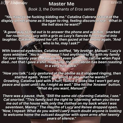 A black background with a woman’s cuffed wrists and a snippet from Master Me, book 3 of the erotic Dominants of Eros series, for WIP Wednesday on 11/19/25.