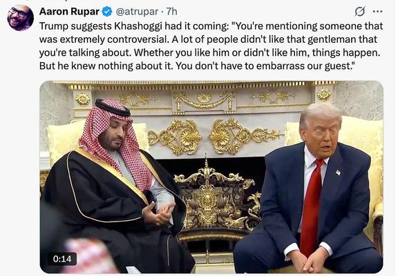 Aaron Rupar & @atrupar - 
Trump suggests Khashoggi had it coming: "You're mentioning someone that
was extremely controversial. A lot of people didn't like that gentleman that
you're talking about. Whether you like him or didn't like him, things happen.
But he knew nothing about it. You don't have to embarrass our guest."
Photo of MBS and Trump in Oval Office
