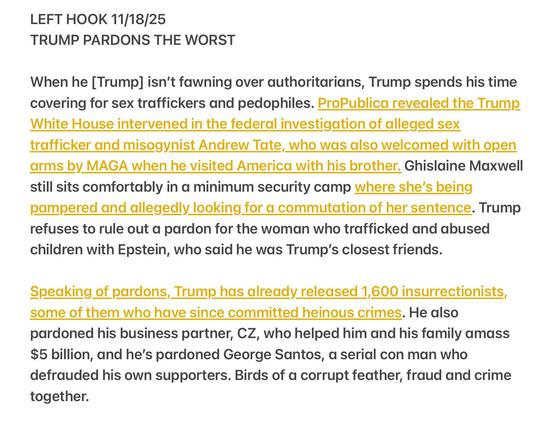LEFT HOOK 11/18/25

TRUMP PARDONS THE WORST
When he [Trump] isn't fawning over authoritarians, Trump spends his time
covering for sex traffickers and pedophiles. ProPublica revealed the Trump
White House intervened in the federal investigation of alleged sex
trafficker and misogynist Andrew Tate, who was also welcomed with open
arms by MAGA when he visited America with his brother. Ghislaine Maxwell
still sits comfortably in a minimum security camp where she's being
pampered and allegedly looking for a commutation of her sentence. Trump
refuses to rule out a pardon for the woman who trafficked and abused
children with Epstein, who said he was Trump's closest friends.
Speaking of pardons, Trump has already released 1,600 insurrectionists,
some of them who have since committed heinous crimes. He also
pardoned his business partner, CZ, who helped him and his family amass
$5 billion, and he's pardoned George Santos, a serial con man who
defrauded his own supporters. Birds of a corrupt feather, fraud and crime
together.