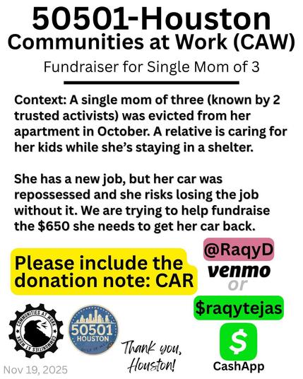A black text on white background flyer that reads from top to bottom: 50501-Houston. Communities at Work (CAW). Fundraiser for Single Mom of 3. Context: A single mom of three (known by 2 trusted activists) was evicted from her apartment in October. A relative is caring for her kids while she's staying in a shelter. She has a new job, but her car was repossessed and she risks losing the job without it. We are trying to help fundraise the $650 she needs to get her car back. Please include the donation note: CAR. @RaqyD Venmo OR $raqytejas CashApp.  CAW logo at bottom left. 50501-Houston logo at bottom left. Thank you, Houston! Nov 19, 2025.