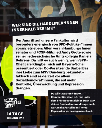 Der Angriff auf unsere Fankultur wird energisch von SPD-Politiker*innen vorangetrieben: Allen voran Hamburgs Innensenator und FCSP-Mitglied sowie seine niedersächsische Amtskollegin Daniela Behrens.


Da hilft es auch wenig, wenn SPD-Chef Lars Klingbeil sich mit Bayern-Schal präsentiert oder Co-Vorsitzende Bärbel Bas ihre Liebe zum MSV Duisburg bekundet – faktisch sind es gerade vor allem Sozialdemokrat*innen, die auf mehr Überwachung, Kontrolle und Repressionen drängen.  