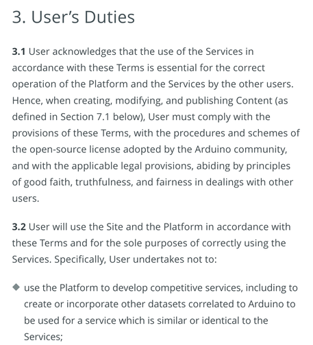3. User's Duties

3.1 User acknowledges that the use of the Services in accordance with these Terms is essential for the correct operation of the Platform and the Services by other users. Hence...User must comply with the provisions of these Terms...

3.2 User will use the Site and the Platform in accordance with these Terms and for the sole purposes of correctly using the Services. Specifically, the user undertakes not to:

- use the Platform to develop competitive services, including to create or incorporate other datasets correlated to Arduino to be used for a service which is similar or identical to the Services.