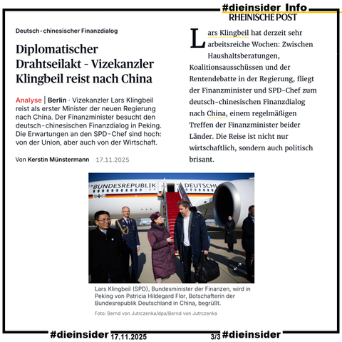 Als Info zeigen wir hier den Bericht der Rheinischen Post vom 17.11.2025 "Deutsch-chinesischer Finanzdialog: Diplomatischer Drahtseilakt – Vizekanzler Klingbeil reist nach China."

U.a. heißt es hier "Vizekanzler Lars Klingbeil reist als erster Minister der neuen Regierung nach China. Der Finanzminister besucht den deutsch-chinesischen Finanzdialog in Peking. Die Erwartungen an den SPD-Chef sind hoch: von der Union, aber auch von der Wirtschaft." und dazu wird das Bild mit "Lars Klingbeil (SPD), Bundesminister der Finanzen, wird in Peking von Patricia Hildegard Flor, Botschafterin der Bundesrepublik Deutschland in China, begrüßt." veröffentlicht.