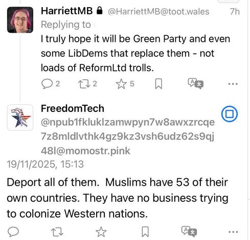 I replied to someone - I truly hope it will be Green Party and even some LibDems that replaced them - not loads of ReformLtd trolls.

FreedomTech replied to me - Deport all of them. Muslims have 53 of their own countries. They have no business trying to colonise Western nations.