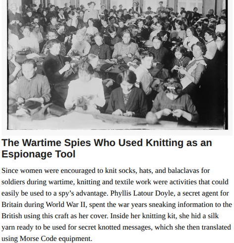 The Wartime Spies Who Used Knitting as an Espionage Tool
Grandma was just making a sweater. Or was she?
by Natalie Zarrelli, March 16, 2022

Since women were encouraged to knit socks, hats, and balaclavas for
soldiers during wartime, knitting and textile work were activities that could
easily be used to a spy’s advantage. Phyllis Latour Doyle, a secret agent for
Britain during World War II, spent the war years sneaking information to the
British using this craft as her cover. Inside her knitting kit, she hid a silk
yarn ready to be used for secret knotted messages, which she then translated
using Morse Code equipment.

Photo of Women in Berlin knitting for soliders, 1914. Library of Congress/LC-DIG-ggbain-18341