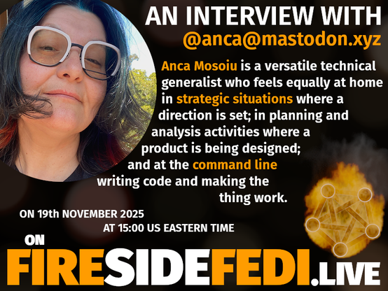 Picture of Anca on the left.  Text on the right side.  The text says "An Interview with @anca@mastodon.xyz  Anca Mosoiu is a versatile technical generalist who feels equally at home in strategic situations where a direction is set; in planning and analysis activities where a product is being designed; and at the command line writing code and making the thing work.  On 19th November 2025 at 1500 US Eastern Time on FiresideFedi.live" with the Fireside Fedi Symbol in the bottom right (Fedi logo on fire)