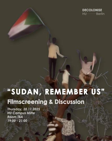 💥Ankündigung! Donnerstag 20.11.2025💥

🇸🇩✊🏾Filmvorführung & Diskussion zu „Sudan, Remember us“✊🏾🇸🇩

Donnerstag, 30.10.2025 | 19:00 Uhr | HU Campus Mitte, Raum 2094, Unter den Linden 6, 10117 Berlin

Anreise: Bus 100, 300 Staatsoper | U5 Museumsinsel |  Tram M1 Universitätsstraße |  U6, Bus 147 Unter den Linden

📣 Aufruf: https://asanb.noblogs.org/?p=14252 - @decolonise.hu

#b2011 #FreeSudan

Decolonise HU lädt zum Anschauen und Diskutieren des Dokumentarfilms SUDAN, REMEMBER US ein.

Der Film, geschrieben und inszeniert von Hind Meddeb, einer französisch-tunesisch-marokkanischen Filmemacherin und Journalistin, begleitet eine Generation junger sudanesischer Aktivisten während und nach der Revolution von 2019, als Demonstranten den langjährigen Machthaber Omar al-Bashir stürzten.

♿️ Informationen zur Barrierefreiheit:

*Der Film wird in englischer Sprache gezeigt.
*Vor Ort wird ein Awareness-Team anwesend sein.
*Bitte lassen Sie sich vor Ihrem Besuch auf Covid testen.