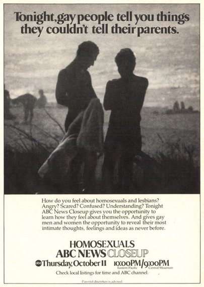 This advertisement has a picture of two figures silhouette against a field in the background. It’s very gray and grainy so it’s hard to tell. The text states “Tonight,gay people tell you things they couldn't tell their parents. How do you feel about homosexuals and lesbians? Angry? Scared? Confused? Understanding? Tonight ABC News Closeup gives you the opportunity to learn how they feel about themselves. And gives gay men and women the opportunity to reveal their most intimate thoughts, feelings and ideas as never before. HOMOSEXUALS ABC NEWS CLOSEUP do Thursday, October ll 10:00PM/9:00PM Eastern/Pacific Central/Mountain Check local listings for time and ABC channel. Parental discretion is advised.”