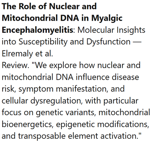 The Role of Nuclear and Mitochondrial DNA in Myalgic Encephalomyelitis: Molecular Insights into Susceptibility and Dysfunction — Elremaly et al.
Review. "We explore how nuclear and mitochondrial DNA influence disease risk, symptom manifestation, and cellular dysregulation, with particular focus on genetic variants, mitochondrial bioenergetics, epigenetic modifications, and transposable element activation."