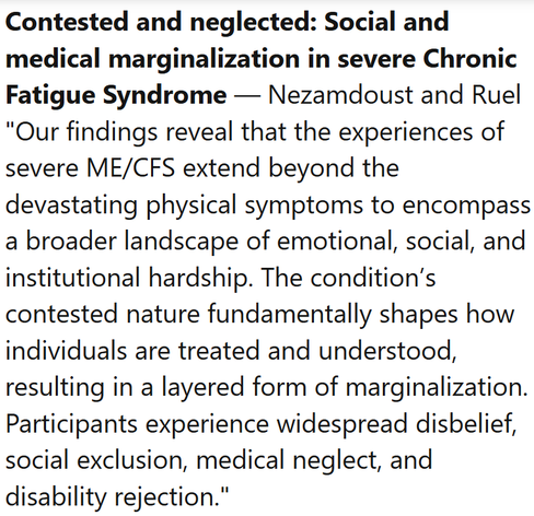 Contested and neglected: Social and medical marginalization in severe Chronic Fatigue Syndrome — Nezamdoust and Ruel
"Our findings reveal that the experiences of severe ME/CFS extend beyond the devastating physical symptoms to encompass a broader landscape of emotional, social, and institutional hardship. The condition’s contested nature fundamentally shapes how individuals are treated and understood, resulting in a layered form of marginalization. Participants experience widespread disbelief, social exclusion, medical neglect, and disability rejection."