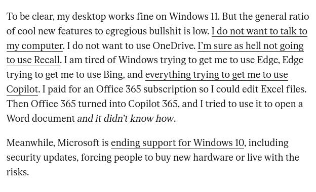 To be clear, my desktop works fine on Windows 11. But the general ratio of cool new features to egregious bullshit is low. I do not want to talk to my computer. I do not want to use OneDrive. I’m sure as hell not going to use Recall. I am tired of Windows trying to get me to use Edge, Edge trying to get me to use Bing, and everything trying to get me to use Copilot. I paid for an Office 365 subscription so I could edit Excel files. Then Office 365 turned into Copilot 365, and I tried to use it to open a Word document and it didn’t know how. Meanwhile, Microsoft is ending support for Windows 10, including security updates, forcing people to buy new hardware or live with the risks.