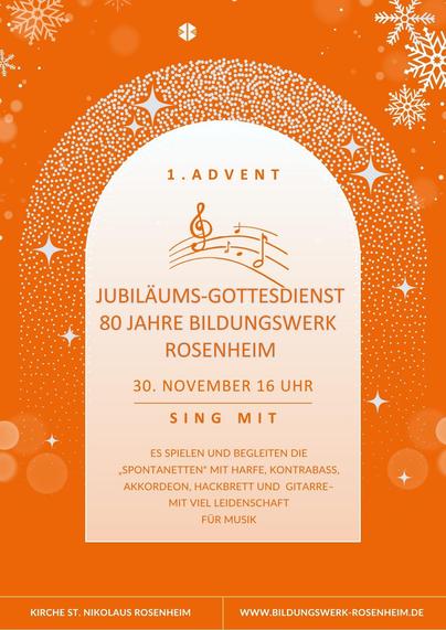 Einladungsplakat ganz in Weiß und Orange: Der Hintergrund ist orange und von einigen stilisierten weißen Schneekristallen und Lichtpunkten durchsetzt. Mittig zeichnet sich in der Form eines runden Torbogens ein helles Textfeld ab, das von einem weiteren Bogen überwölbt wird, der ganz aus Sternen besteht. Manche davon sind größer und leuchten heraus. In diesem Feld steht in Großbuchstaben:
„1. ADVENT JUBILÄUMS-GOTTESDIENST 80 JAHRE BILDUNGSWERK ROSENHEIM. 30. NOVEMBER 16 UHR. SING MIT. ES SPIELEN UND BEGLEITEN DIE „SPONTANETTEN“ MIT HARFE, KONTRABASS, AKKORDEON, HACKBRETT UND GITARRE, MIT VIEL LEIDENSCHAFT FÜR MUSIK“. Dazu gibt es noch eine Illustrationsgrafik, die schwungvolle Notenzeilen mit Notenschlüssel und ein paar Noten zeigt. An der Blattunterkante finden sich außerdem die Infos: „KIRCHE ST. NIKOLAUS ROSENHEIM, WWW.BILDUNGSWERK-ROSENHEIM.DE“.