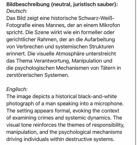 Bildbeschreibung (neutral, juristisch sauber):
Deutsch:
Das Bild zeigt eine historische Schwarz-Weiß-Fotografie eines Mannes, der an einem Mikrofon spricht. Die Szene wirkt wie ein formeller oder gerichtlicher Rahmen, der an die Aufarbeitung von Verbrechen und systemischen Strukturen erinnert. Die visuelle Atmosphäre unterstreicht das Thema Verantwortung, Manipulation und die psychologischen Mechanismen von Tätern in zerstörerischen Systemen.
Englisch:
The image depicts a historical black-and-white photograph of a man speaking into a microphone.
The setting appears formal, evoking the context of examining crimes and systemic dynamics. The visual tone reinforces the themes of responsibility, manipulation, and the psychological mechanisms driving individuals within destructive systems.🖖