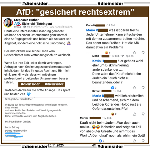 Stephanie Hüther vom AfD Kreisverband Eichsfeld in Thüringen teilt am 19.11.2025 eine Antwort des Busunternehmen Döring Reisen GmbH, in der 
"Sehr geehrte Frau Hüther, in Bezug auf Ihre Anfrage müssen wir Ihnen leider mitteilen, dass wir mit antidemokratischen Parteien und Vereinigungen nicht zusammenarbeiten. Daher werden Sie von uns kein Angebot erhalten. Mit freundlichen Grüßen." steht und postet (siehe Slide 1) dazu.

Wir zeigen u.a. noch den Kommentar von 
Kevin "was ist daran frech? Jeder Unternehmer kann entscheiden mit dem er zusammenarbeiten möchte. Das nennt man Freiheit. Hat die AfD damit etwa ein Problem?" mit den Antworten von Mario "hier geht es wohl eher um Diskriminierung andersdenkender... Dann wäre das" Kauft nicht beim Juden ein * auch nicht zu beanstanden, oder?" und wieder Kevin "wirklich erbärmlich und beschämend, sich mit dem Leid der Opfer des Holocaust als Opfer darzustellen. Pfui!" und außerdem noch den Kommentar 
"Kauft nicht beim Juden...War doch auch mal in...🤣🤣 lächerlich und zeigt ein Fall von absoluter Unreife und nimmt das Wort ,,A-Demokrat" noch als, ohh mein Gott!"