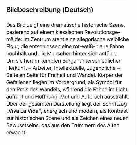 Bildbeschreibung (Deutsch)
Das Bild zeigt eine dramatische historische Szene, basierend auf einem klassischen Revolutionsge-mälde: Im Zentrum steht eine allegorische weibliche Figur, die entschlossen eine rot-weiß-blaue Fahne hochhält und die Menschen hinter sich anführt.
Um sie herum kämpfen Bürger unterschiedlicher Herkunft - Arbeiter, Intellektuelle, Jugendliche - Seite an Seite für Freiheit und Wandel. Körper der Gefallenen liegen im Vordergrund, als Symbol für den Preis des Wandels, während die Fahne im Licht aufragt und Hoffnung, Mut und Aufbruch ausstrahlt.
Uber der gesamten Darstellung liegt der Schriftzug „Viva La Vida", energisch und modern, als Kontrast zur historischen Szene und als Zeichen eines neuen Bewusstseins, das aus den Trümmern des Alten erwacht.🖖