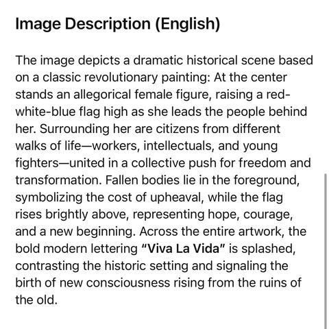 Image Description (English)
The image depicts a dramatic historical scene based on a classic revolutionary painting: At the center stands an allegorical female figure, raising a red-white-blue flag high as she leads the people behind her. Surrounding her are citizens from different walks of life-workers, intellectuals, and young fighters—united in a collective push for freedom and transformation. Fallen bodies lie in the foreground, symbolizing the cost of upheaval, while the flag rises brightly above, representing hope, courage, and a new beginning. Across the entire artwork, the bold modern lettering "Viva La Vida" is splashed, contrasting the historic setting and signaling the birth of new consciousness rising from the ruins of the old.🖖