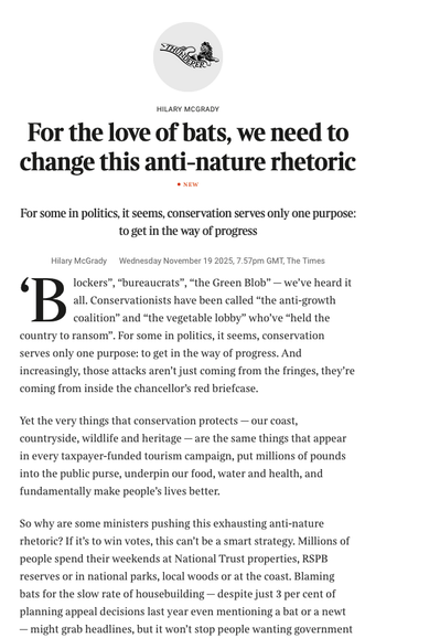 From the linked article

Text reads 

For the love of bats, we need to change this anti-nature rhetoric
new
For some in politics, it seems, conservation serves only one purpose: to get in the way of progress
Hilary McGrady
Wednesday November 19 2025, 7.57pm GMT, The Times
‘Blockers”, “bureaucrats”, ­­“the Green Blob” — we’ve heard it all. Conservationists have been called “the anti-growth coalition” and “the vegetable lobby” who’ve “held the country to ransom”. For some in politics, it seems, conservation serves only one purpose: to get in the way of progress. And increasingly, those attacks aren’t just coming from the fringes, they’re coming from inside the chancellor’s red briefcase.
Yet the very things that conservation protects — our coast, countryside, wildlife and heritage — are the same things that appear in every taxpayer-funded tourism campaign, put millions of pounds into the public purse, underpin our food, water and health, and fundamentally make people’s lives better.