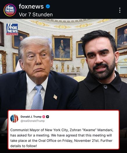 Screenshot Foxnews


Bild 
Trump und Mandami, noch getrennt.
Text

Communist Mayor of New York City, Zohran "Kwame" Mamdani, has asked for a meeting. We have agreed that this meeting will take place at the Oval Office on Friday, November 21st. Further details to follow!

Fox News Instagram