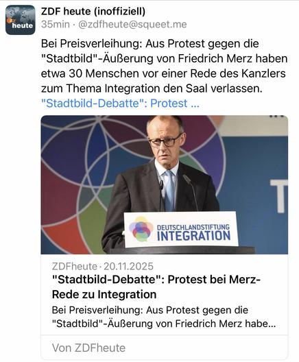 heute
ZDF heute (inoffiziell)
35min • @zdfheute@squeet.me
Bei Preisverleihung: Aus Protest gegen die
"Stadtbild"- Äußerung von Friedrich Merz haben etwa 30 Menschen vor einer Rede des Kanzlers zum Thema Integration den Saal verlassen.
"Stadtbild-Debatte": Protest ...
DEUTSCHLANDSTIFTUNG INTEGRATION
ZDFheute • 20.11.2025
"Stadtbild-Debatte": Protest bei Merz-Rede zu Integration
Bei Preisverleihung: Aus Protest gegen die
"Stadtbild"-Äußerung von Friedrich Merz habe...
Von ZDFheute🖖