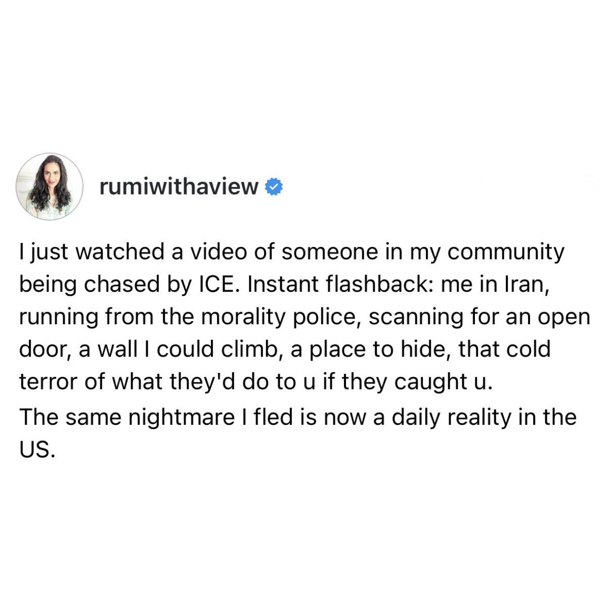 screenshot of a post by rumiwithaview:  I just watched a video of someone in my community being chased by ICE. Instant flashback: me in Iran, running from the morality police, scanning for an open door, a wall I could climb, a place to hide, that cold terror of what they'd do to u if they caught u.  The same nightmare I fled is now a daily reality in the US.