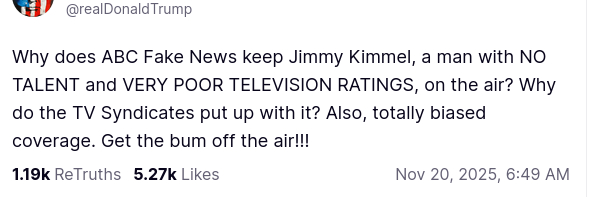 The screenshot with DementiaDon's sexretion on his antisocial media platform reads:
"@realDonaldTrump
Why does ABC Fake News keep Jimmy Kimmel, a man with NO TALENT and VERY POOR TELEVISION RATINGS, on the air? Why do the TV Syndicates put up with it? Also, totally biased coverage. Get the bum off the air!!!
Nov 20, 2025, 6:49 AM"