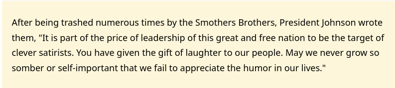 The screenshot (source: https://www.snopes.com/fact-check/lbj-smothers-brothers/) reads:
"After being trashed numerous times by the Smothers Brothers, President Johnson wrote them, 'It is part of the price of leadership of this great and free nation to be the target of clever satirists. You have given the gift of laughter to our people. May we never grow so somber or self-important that we fail to appreciate the humor in our lives.'"