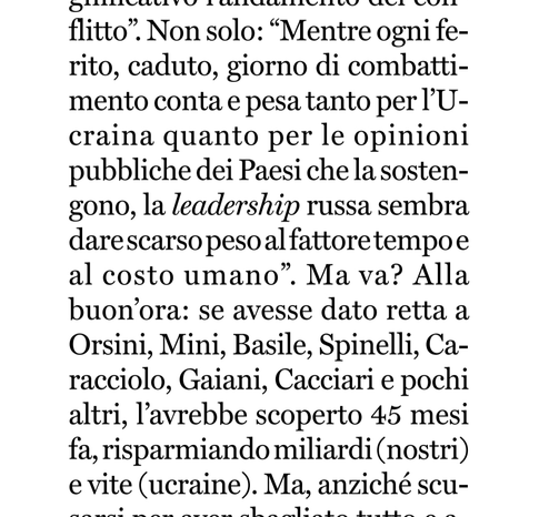 "Mentre ogni ferito, caduto, giorno di combattimento conta e pesa tanto per l'Ucraina quanto per le opinioni pubbliche dei Paesi che la sostengono, la leadership russa sembra dare scarso peso al fattore tempo e al costo umano". Ma va? Alla buon'ora: se avesse dato retta a Orsini, Mini, Basile, Spinelli, Caracciolo, Gaiani, Cacciari e pochi altri, l'avrebbe scoperto 45 mesi fa, risparmiando miliardi (nostri) e vite (ucraine)".