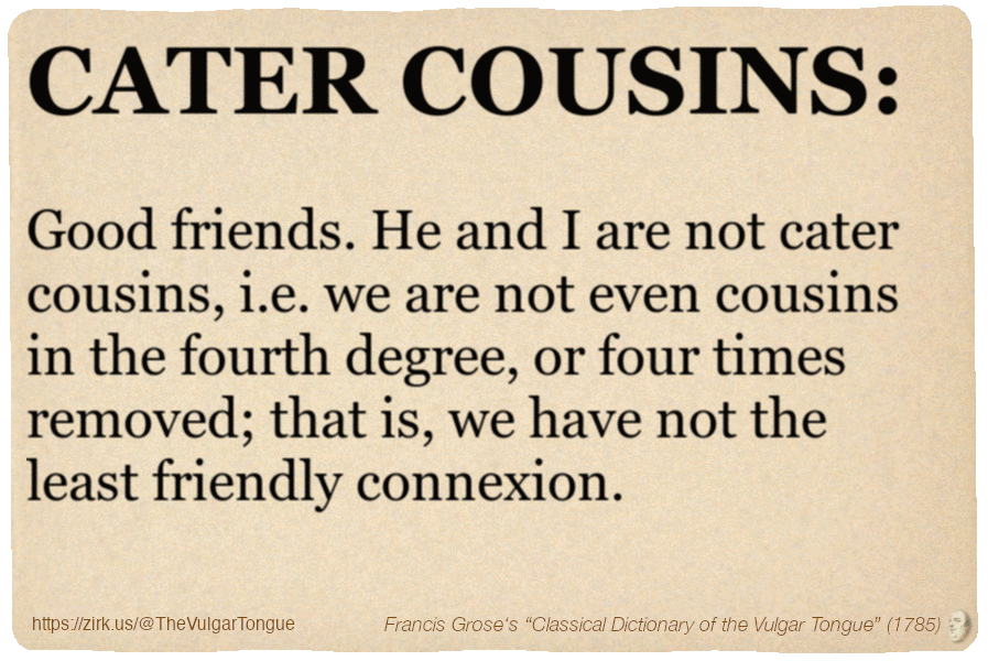 Image imitating a page from an old document, text (as in main toot):

CATER COUSINS. Good friends. He and I are not cater cousins, i.e. we are not even cousins in the fourth degree, or four times removed; that is, we have not the least friendly connexion.

A selection from Francis Grose’s “Dictionary Of The Vulgar Tongue” (1785)