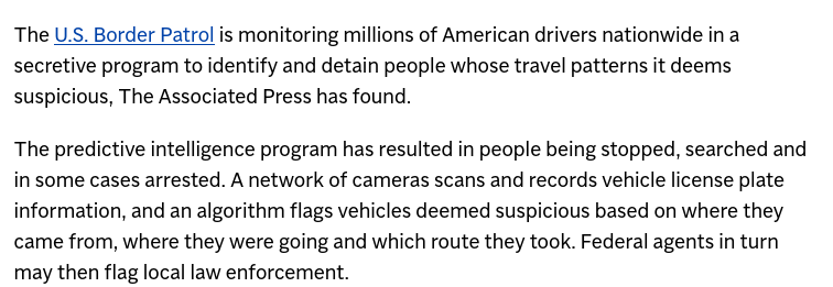 The U.S. Border Patrol is monitoring millions of American drivers nationwide in a secretive program to identify and detain people whose travel patterns it deems suspicious, The Associated Press has found.

The predictive intelligence program has resulted in people being stopped, searched and in some cases arrested. A network of cameras scans and records vehicle license plate information, and an algorithm flags vehicles deemed suspicious based on where they came from, where they were going and which route they took. Federal agents in turn may then flag local law enforcement.