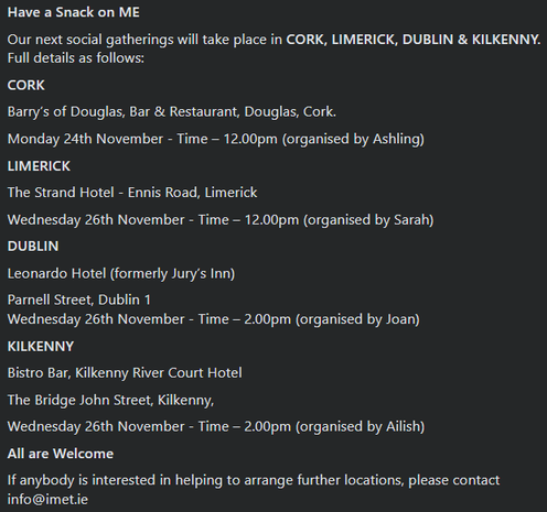 Have a Snack on ME
Our next social gatherings will take place in CORK, LIMERICK, DUBLIN & KILKENNY. Full details as follows:
CORK
Barry’s of Douglas, Bar & Restaurant, Douglas, Cork.
Monday 24th November - Time – 12.00pm (organised by Ashling) LIMERICK The Strand Hotel - Ennis Road, Limerick Wednesday 26th November - Time – 12.00pm (organised by Sarah) DUBLIN Leonardo Hotel (formerly Jury’s Inn) Parnell Street, Dublin 1 Wednesday 26th November - Time – 2.00pm (organised by Joan) KILKENNY Bistro Bar, Kilkenny River Court Hotel The Bridge John Street, Kilkenny, Wednesday 26th November - Time – 2.00pm (organised by Ailish) All are Welcome If anybody is interested in helping to arrange further locations, please contact info@imet.ie