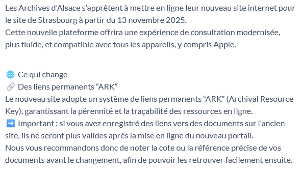 Les Archives d'Alsace s’apprêtent à mettre en ligne leur nouveau site internet pour le site de Strasbourg à partir du 13 novembre 2025.
Cette nouvelle plateforme offrira une expérience de consultation modernisée, plus fluide, et compatible avec tous les appareils, y compris Apple.
Ce qui change
Des liens permanents “ARK”
Le nouveau site adopte un système de liens permanents “ARK” (Archival Resource Key), garantissant la pérennité et la traçabilité des ressources en ligne.
Important : si vous avez enregistré des liens vers des documents sur l’ancien site, ils ne seront plus valides après la mise en ligne du nouveau portail.
Nous vous recommandons donc de noter la cote ou la référence précise de vos documents avant le changement, afin de pouvoir les retrouver facilement ensuite.