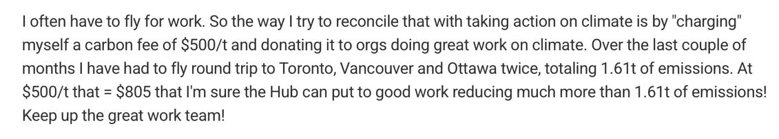 A screenshot of a block of text. It reads:
“I often have to fly for work. So the way I try to reconcile that with taking action on climate is by ‘charging’ myself a carbon fee of $500/t and donating it to orgs doing great work on climate. Over the last couple of months I have had to fly round trip to Toronto, Vancouver and Ottawa twice, totaling 1.61t of emissions. At $500/t that = $805 that I’m sure the Hub can put to good work reducing much more than 1.61t of emissions! Keep up the great work team!”