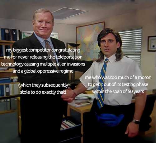 that one meme from the office of the guy proudly congratulating michael scott who really couldn't care less. the guy on the left captioned: "my biggest competitor congratulating me for never releasing the teleportation technology causing multiple alien invasions and a global oppressive regime (which they subsequently stole to do exactly that)" and michael scott captioned: "me who was too much of a moron to get it out of its testing phase within the span of 50 years"