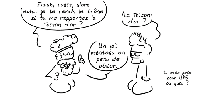 Pélias : « Eeeuh, ouais, alors, euh… je te rends le trône si tu me rapportes la Toison d'or ? » Jason : « La Toison d'or ? » Pélias : « Un joli manteau en peau de bélier. » Jason : « Tu m'as pris pour UPS ou quoi ? »